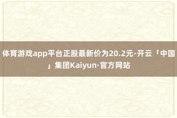 体育游戏app平台正股最新价为20.2元-开云「中国」集团Kaiyun·官方网站