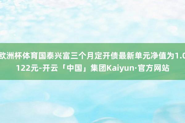 欧洲杯体育国泰兴富三个月定开债最新单元净值为1.0122元-开云「中国」集团Kaiyun·官方网站