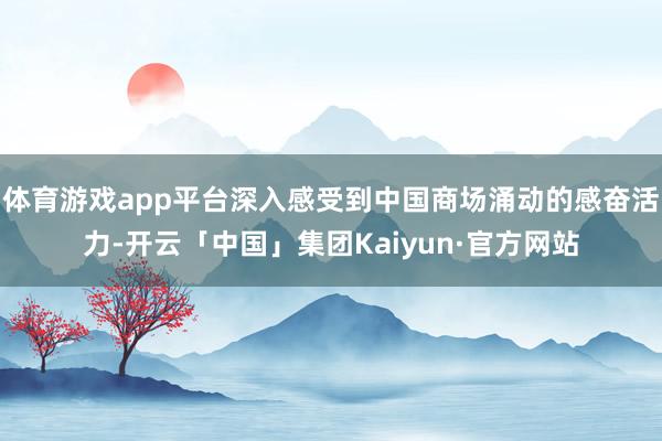 体育游戏app平台深入感受到中国商场涌动的感奋活力-开云「中国」集团Kaiyun·官方网站