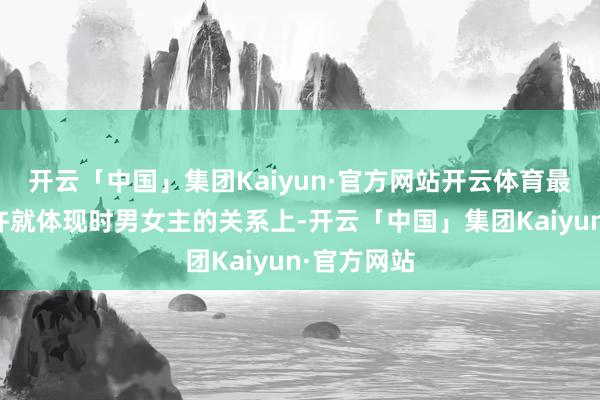 开云「中国」集团Kaiyun·官方网站开云体育最主要的少许就体现时男女主的关系上-开云「中国」集团Kaiyun·官方网站