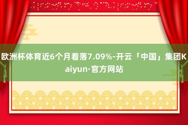 欧洲杯体育近6个月着落7.09%-开云「中国」集团Kaiyun·官方网站
