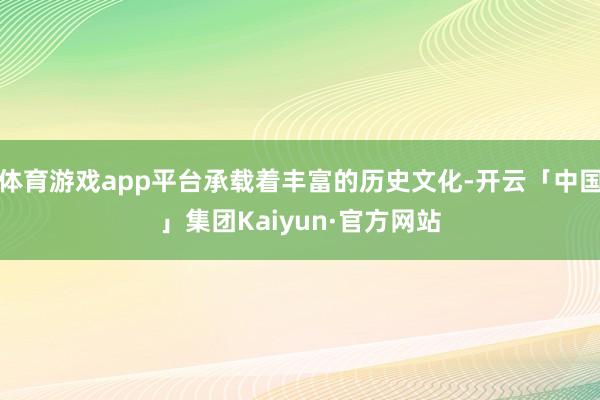 体育游戏app平台承载着丰富的历史文化-开云「中国」集团Kaiyun·官方网站