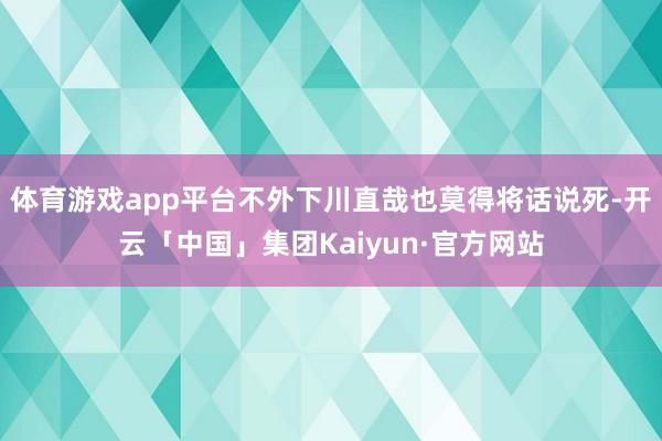 体育游戏app平台不外下川直哉也莫得将话说死-开云「中国」集团Kaiyun·官方网站