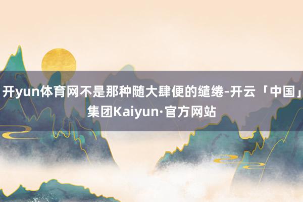 开yun体育网不是那种随大肆便的缱绻-开云「中国」集团Kaiyun·官方网站