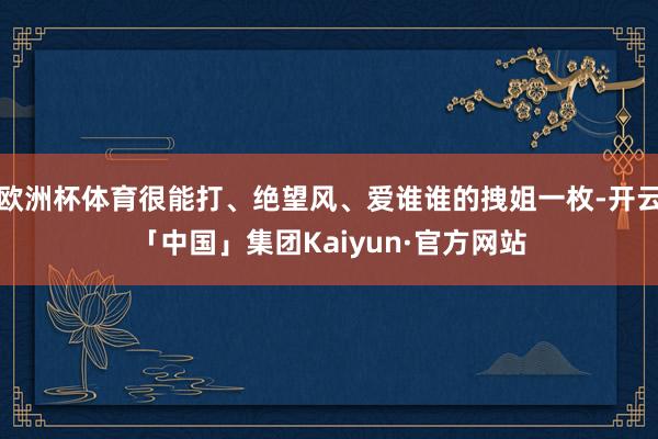 欧洲杯体育很能打、绝望风、爱谁谁的拽姐一枚-开云「中国」集团Kaiyun·官方网站