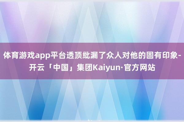 体育游戏app平台透顶纰漏了众人对他的固有印象-开云「中国」集团Kaiyun·官方网站