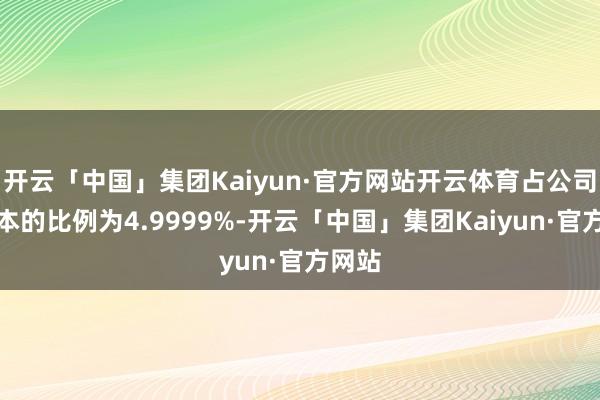开云「中国」集团Kaiyun·官方网站开云体育占公司总股本的比例为4.9999%-开云「中国」集团Kaiyun·官方网站
