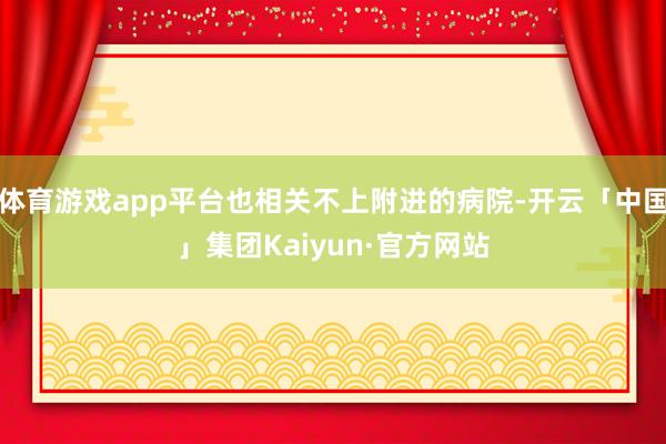体育游戏app平台也相关不上附进的病院-开云「中国」集团Kaiyun·官方网站
