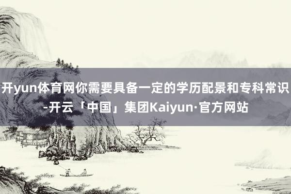 开yun体育网你需要具备一定的学历配景和专科常识-开云「中国」集团Kaiyun·官方网站