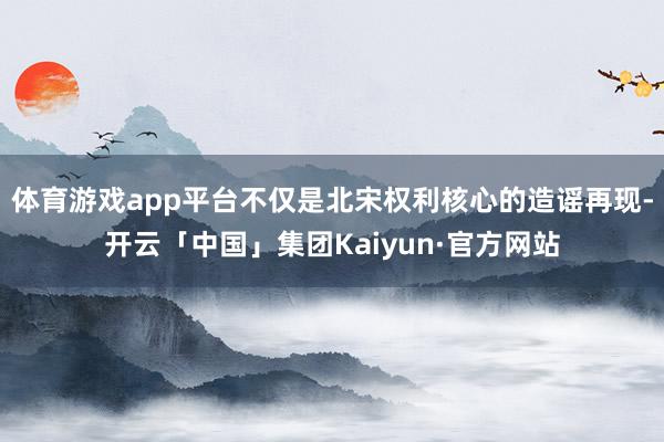 体育游戏app平台不仅是北宋权利核心的造谣再现-开云「中国」集团Kaiyun·官方网站