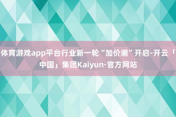 体育游戏app平台行业新一轮“加价潮”开启-开云「中国」集团Kaiyun·官方网站