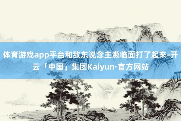 体育游戏app平台和敌东说念主濒临面打了起来-开云「中国」集团Kaiyun·官方网站