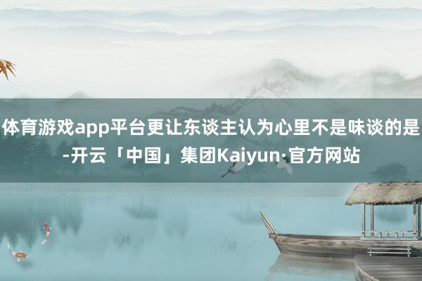 体育游戏app平台更让东谈主认为心里不是味谈的是-开云「中国」集团Kaiyun·官方网站