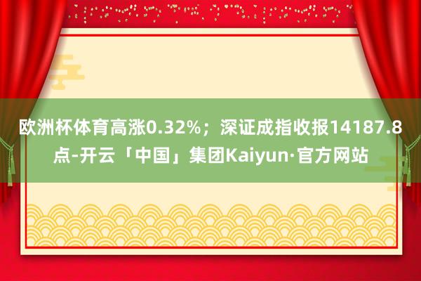 欧洲杯体育高涨0.32%；深证成指收报14187.8点-开云「中国」集团Kaiyun·官方网站