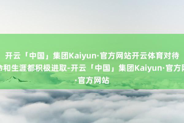 开云「中国」集团Kaiyun·官方网站开云体育对待使命和生涯都积极进取-开云「中国」集团Kaiyun·官方网站