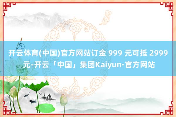 开云体育(中国)官方网站订金 999 元可抵 2999 元-开云「中国」集团Kaiyun·官方网站