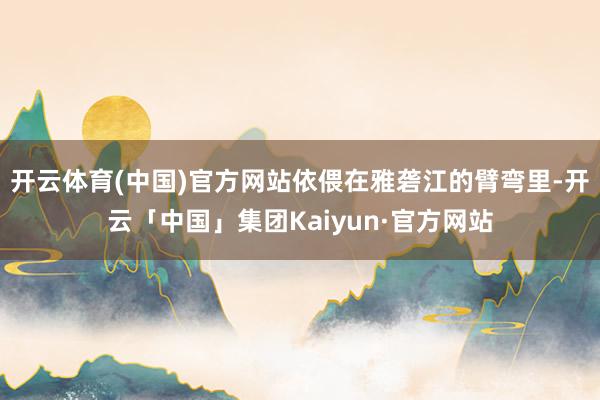 开云体育(中国)官方网站依偎在雅砻江的臂弯里-开云「中国」集团Kaiyun·官方网站