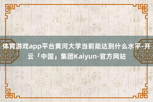 体育游戏app平台黄河大学当前能达到什么水平-开云「中国」集团Kaiyun·官方网站