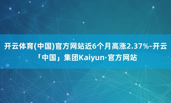 开云体育(中国)官方网站近6个月高涨2.37%-开云「中国」集团Kaiyun·官方网站