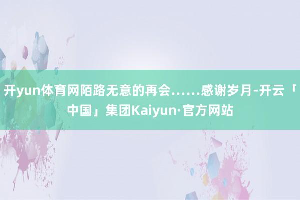 开yun体育网陌路无意的再会……感谢岁月-开云「中国」集团Kaiyun·官方网站