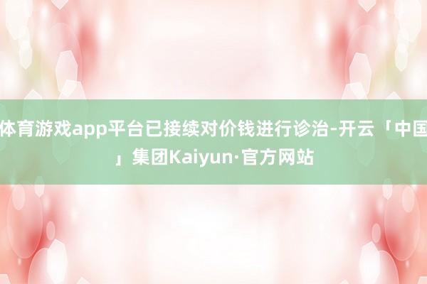 体育游戏app平台已接续对价钱进行诊治-开云「中国」集团Kaiyun·官方网站