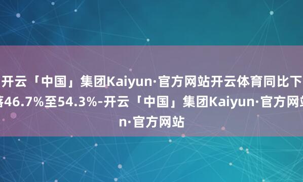 开云「中国」集团Kaiyun·官方网站开云体育同比下落46.7%至54.3%-开云「中国」集团Kaiyun·官方网站