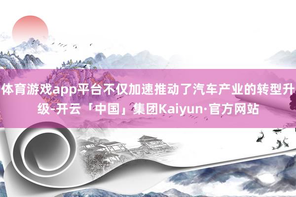 体育游戏app平台不仅加速推动了汽车产业的转型升级-开云「中国」集团Kaiyun·官方网站