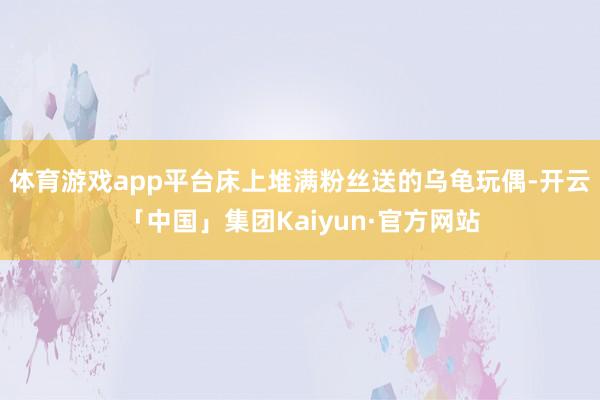 体育游戏app平台床上堆满粉丝送的乌龟玩偶-开云「中国」集团Kaiyun·官方网站