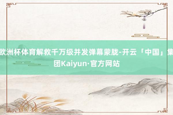 欧洲杯体育解救千万级并发弹幕蒙胧-开云「中国」集团Kaiyun·官方网站