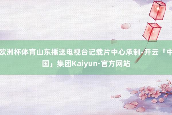 欧洲杯体育山东播送电视台记载片中心承制-开云「中国」集团Kaiyun·官方网站