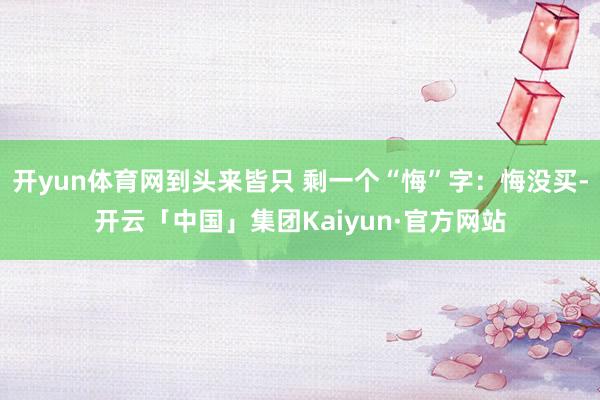 开yun体育网到头来皆只 剩一个“悔”字：悔没买-开云「中国」集团Kaiyun·官方网站