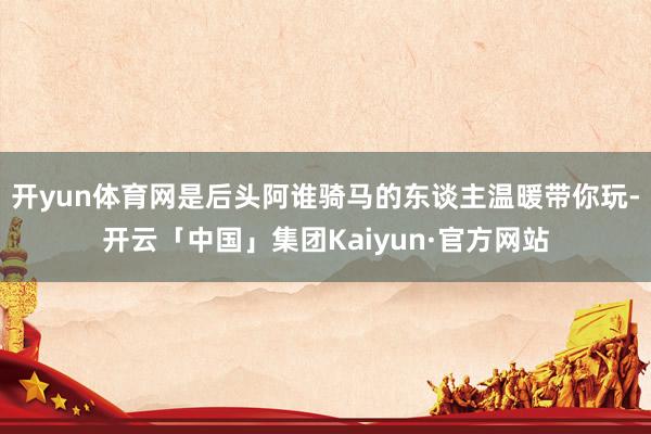 开yun体育网是后头阿谁骑马的东谈主温暖带你玩-开云「中国」集团Kaiyun·官方网站