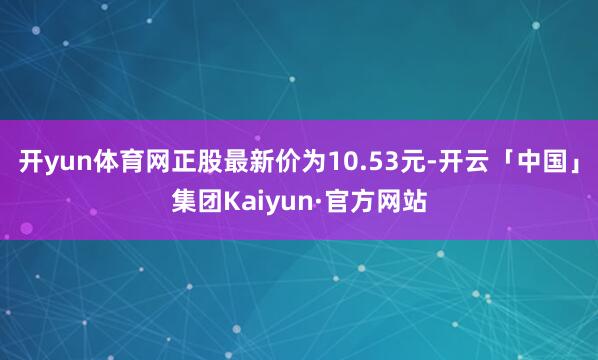 开yun体育网正股最新价为10.53元-开云「中国」集团Kaiyun·官方网站