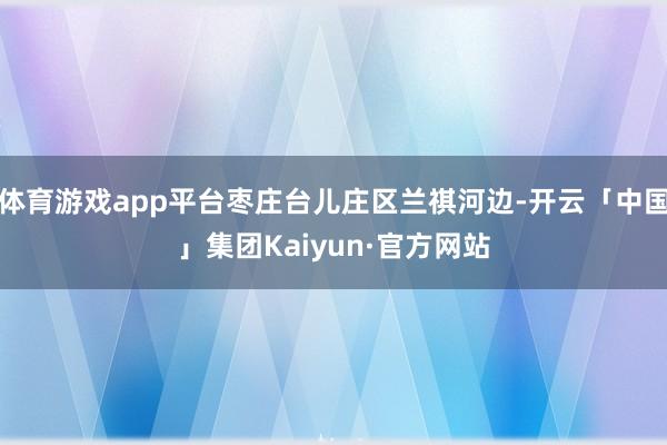 体育游戏app平台枣庄台儿庄区兰祺河边-开云「中国」集团Kaiyun·官方网站