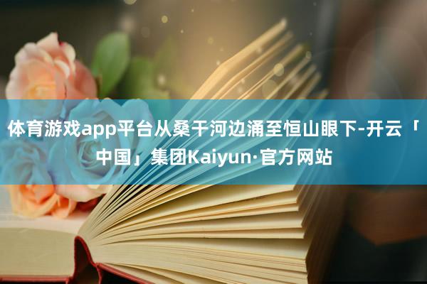 体育游戏app平台从桑干河边涌至恒山眼下-开云「中国」集团Kaiyun·官方网站