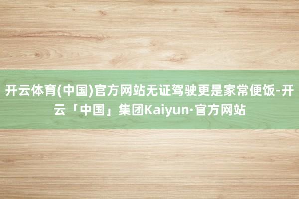 开云体育(中国)官方网站无证驾驶更是家常便饭-开云「中国」集团Kaiyun·官方网站
