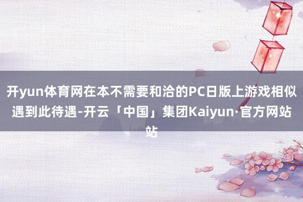 开yun体育网在本不需要和洽的PC日版上游戏相似遇到此待遇-开云「中国」集团Kaiyun·官方网站