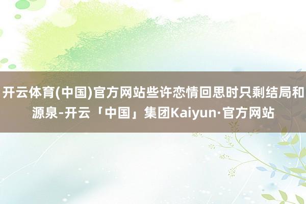 开云体育(中国)官方网站些许恋情回思时只剩结局和源泉-开云「中国」集团Kaiyun·官方网站
