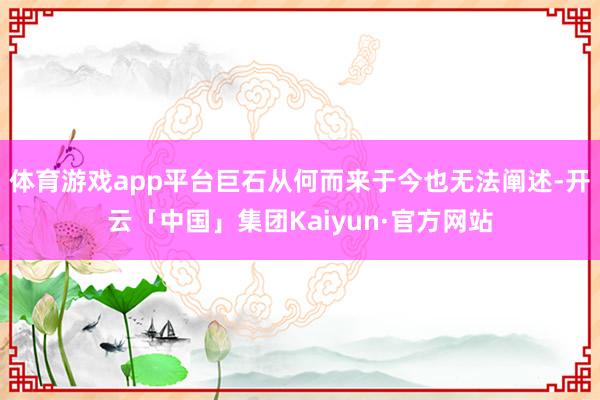 体育游戏app平台巨石从何而来于今也无法阐述-开云「中国」集团Kaiyun·官方网站