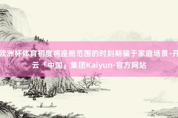 欧洲杯体育初度将座舱范围的时刻期骗于家庭场景-开云「中国」集团Kaiyun·官方网站