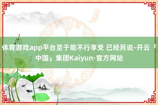体育游戏app平台至于能不行享受 已经另说-开云「中国」集团Kaiyun·官方网站