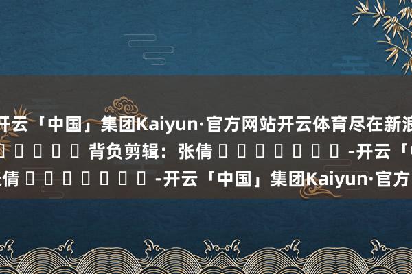 开云「中国」集团Kaiyun·官方网站开云体育尽在新浪财经APP 背负剪辑:张倩 -开云「中国」集团Kaiyun·官方网站