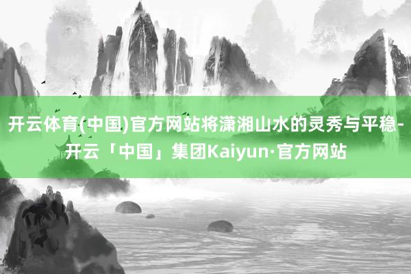 开云体育(中国)官方网站将潇湘山水的灵秀与平稳-开云「中国」集团Kaiyun·官方网站