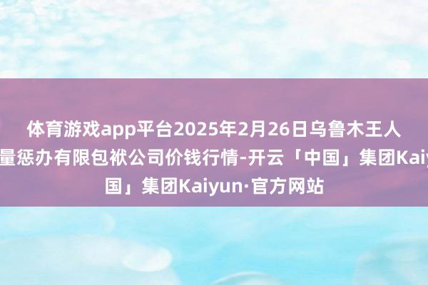体育游戏app平台2025年2月26日乌鲁木王人北园春果业酌量惩办有限包袱公司价钱行情-开云「中国」集团Kaiyun·官方网站