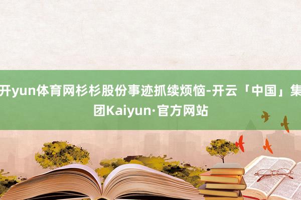 开yun体育网杉杉股份事迹抓续烦恼-开云「中国」集团Kaiyun·官方网站
