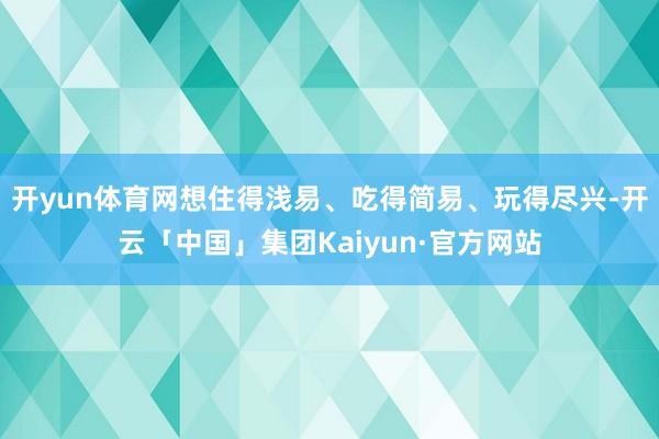 开yun体育网想住得浅易、吃得简易、玩得尽兴-开云「中国」集团Kaiyun·官方网站
