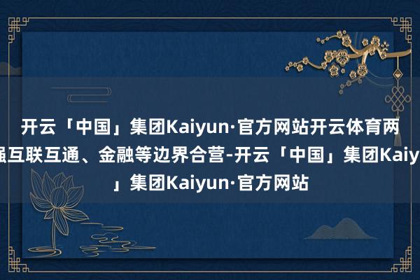 开云「中国」集团Kaiyun·官方网站开云体育两边还不错加强互联互通、金融等边界合营-开云「中国」集团Kaiyun·官方网站