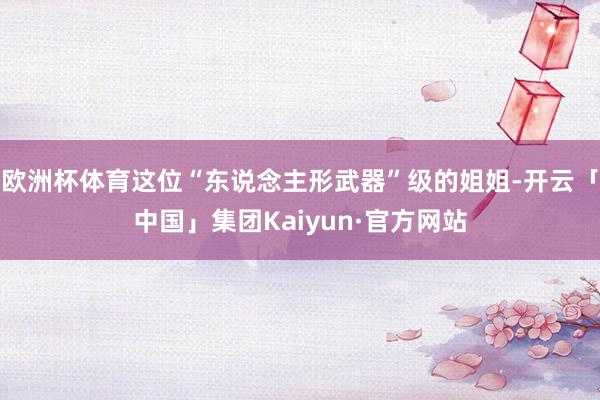 欧洲杯体育这位“东说念主形武器”级的姐姐-开云「中国」集团Kaiyun·官方网站