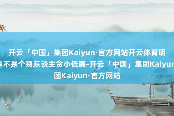 开云「中国」集团Kaiyun·官方网站开云体育明白问题还是不是个别东谈主贪小低廉-开云「中国」集团Kaiyun·官方网站