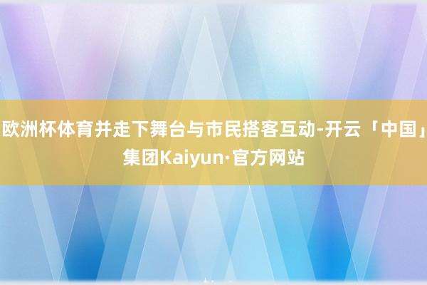 欧洲杯体育并走下舞台与市民搭客互动-开云「中国」集团Kaiyun·官方网站